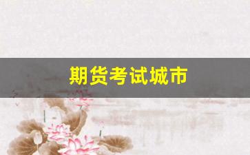 期货考试城市(2021期货考试城市)_https://www.xzdzcjn.com_创业板_第1张