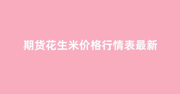 期货花生米价格行情表最新_https://www.ljyuan-tech.com_上交所_第1张