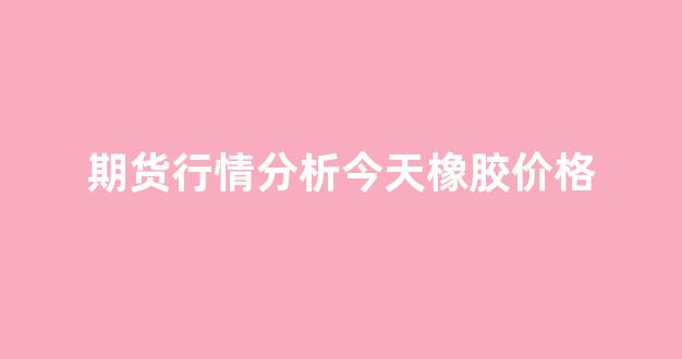 期货行情分析今天橡胶价格(期货橡胶今日行情分析)_https://www.gdbxwh.com_开网店_第1张