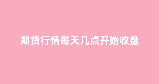 期货行情每天几点开始收盘(期货每天几点到几点)_https://www.gfdzclz.com_北交所_第1张