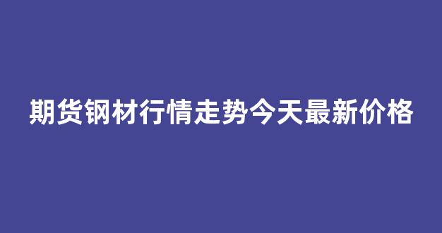 期货钢材行情走势今天最新价格(期货钢材行情走势今天最新价格表)_https://www.rzcpcj.com_淘宝运营_第1张