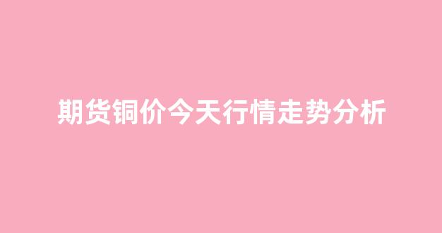 期货铜价今天行情走势分析(期货最新铜价)_https://www.rzcpcj.com_开网店_第1张