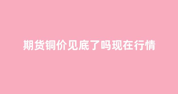 期货铜价见底了吗现在行情(期货价格铜)_https://www.ljyuan-tech.com_上交所_第1张