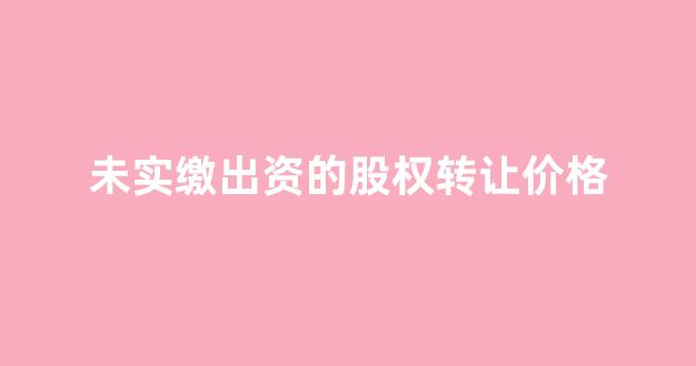 未实缴出资的股权转让价格(未实缴出资的股权转让价格写错了)_https://www.gfdzclz.com_科创板_第1张