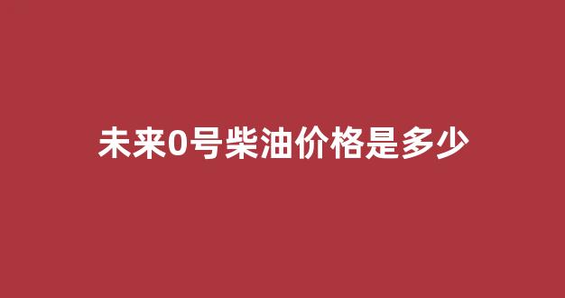 0号柴油价格 新闻_未来0号柴油价格是多少