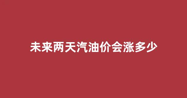未来两天汽油价会涨多少_未来汽油价格会下降吗