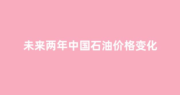 2021年石油价格未来的走势分析_未来两年中国石油价格变化