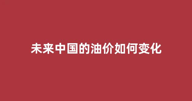 中国未来油价走势_未来中国的油价如何变化