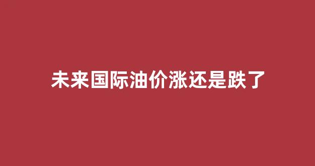 未来国际油价涨还是跌了_未来国际油价预测