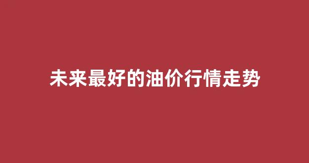 未来油价的展望及预测_未来最好的油价行情走势