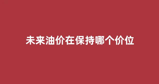 未来油价的展望及预测_未来油价在保持哪个价位