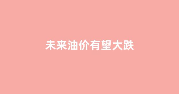 未来油价有望大跌_未来油价会降吗
