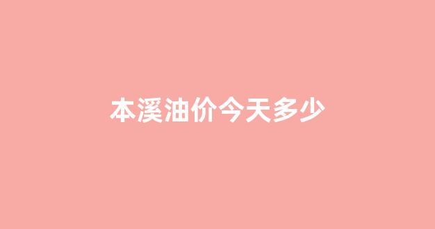 本溪油价今天多少_本溪油价今天多少钱