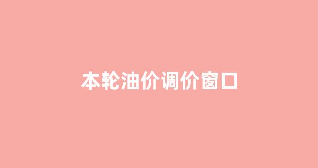 本轮油价调价窗口_这轮油价调整