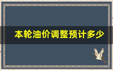 本论油价调整时间-本轮油价调整预计多少