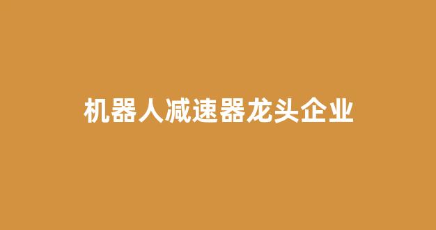 机器人减速器龙头企业(中国最好的机器人公司)_https://www.jumanxin.com_创业板_第1张