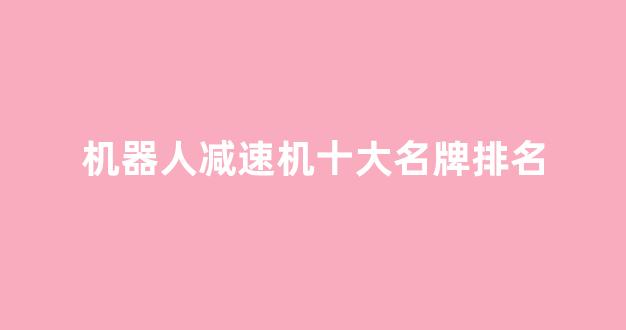机器人减速机十大名牌排名(扫地机器人十大名牌排行榜最新)_https://www.lclxwz.com_广期所_第1张
