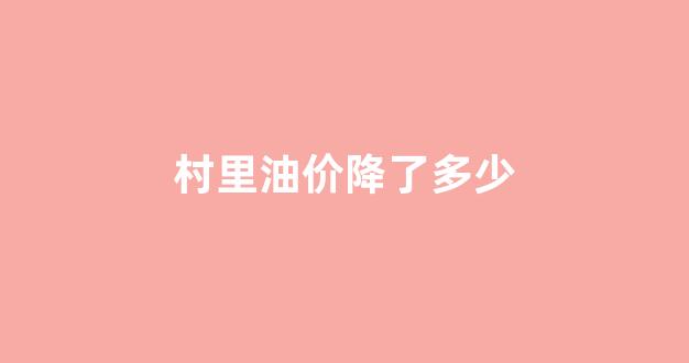 村里油价降了多少钱一吨_村里油价降了多少