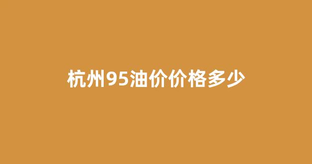 杭州95油价价格多少_杭州95油价价格多少一升