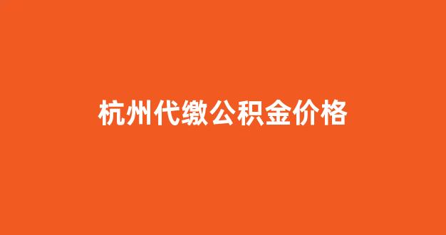 杭州社保公积金企业代扣代缴_杭州代缴公积金价格
