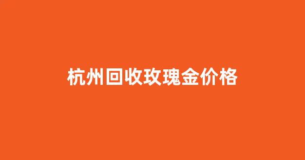 杭州回收玫瑰金价格_杭州回收玫瑰金价格多少