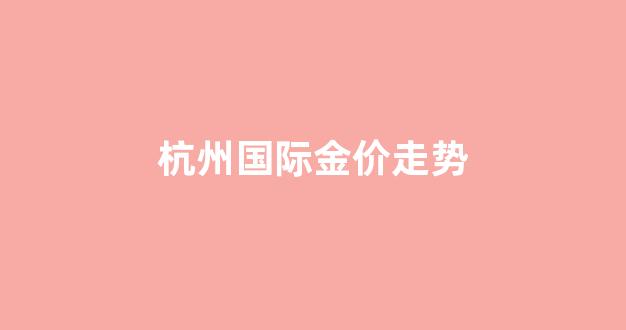 杭州国际金价走势图最新_杭州国际金价走势