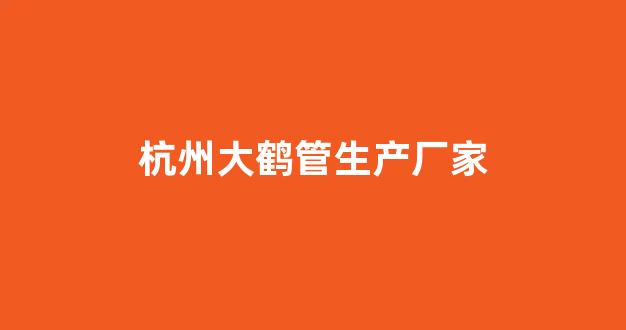 杭州大鹤管生产厂家(杭州大鹤管生产厂家有哪些)(1)