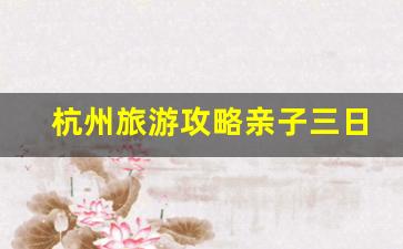 杭州旅游攻略亲子三日游-杭州旅游攻略 亲子