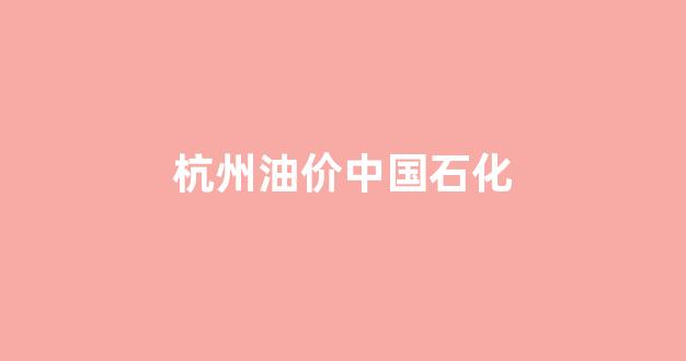 杭州中石油油价今日价格_杭州油价中国石化