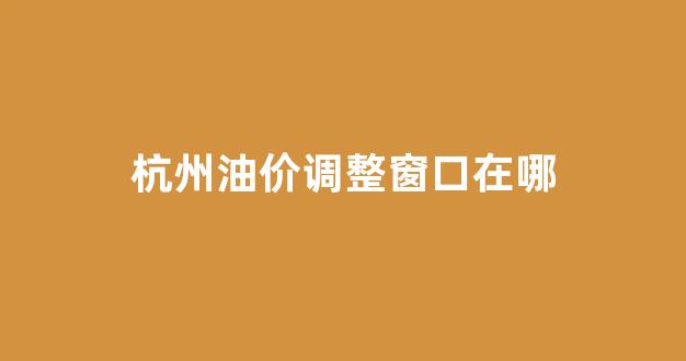 杭州油价调整窗口在哪_2020杭州最新油价