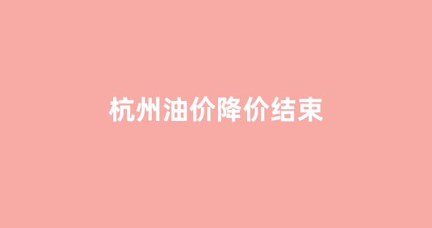 杭州油价降价结束时间_杭州油价降价结束