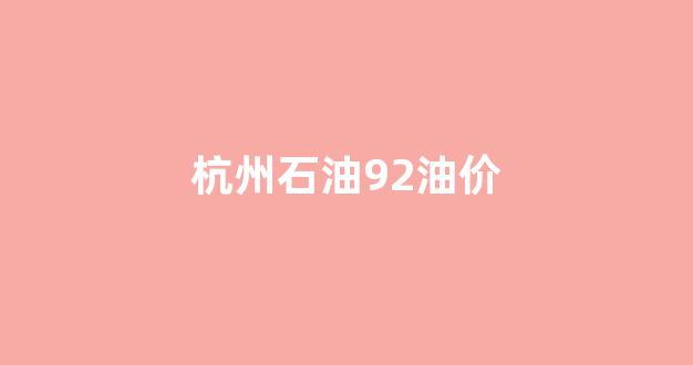 杭州石油92油价今日价格_杭州石油92油价
