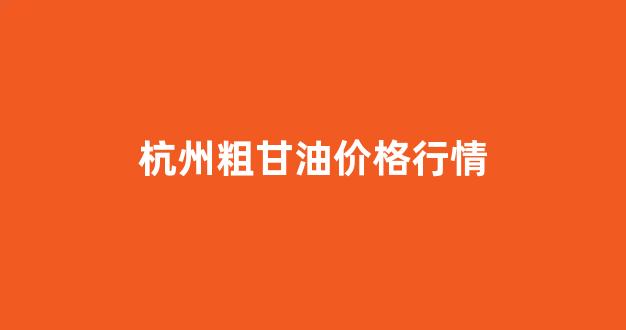 杭州粗甘油价格行情走势_杭州粗甘油价格行情