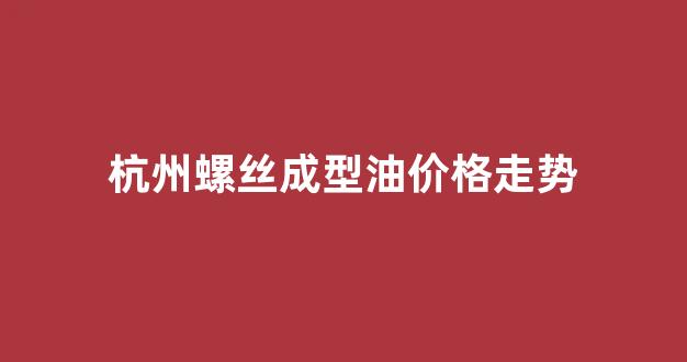 杭州螺丝成型油价格走势_杭州螺丝批发市场地址