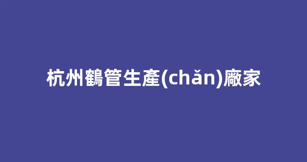 杭州鶴管生產(chǎn)廠家(杭州鶴管生產(chǎn)廠家有哪些)(1)