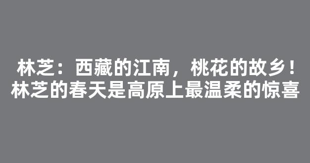 林芝：西藏的江南，桃花的故乡！林芝的春天是高原上最温柔的惊喜