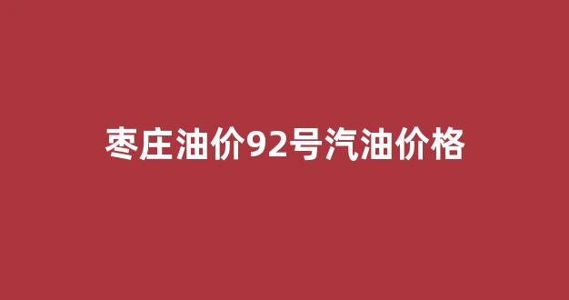 枣庄油价92号汽油价格_枣庄汽油92号多少钱一公升