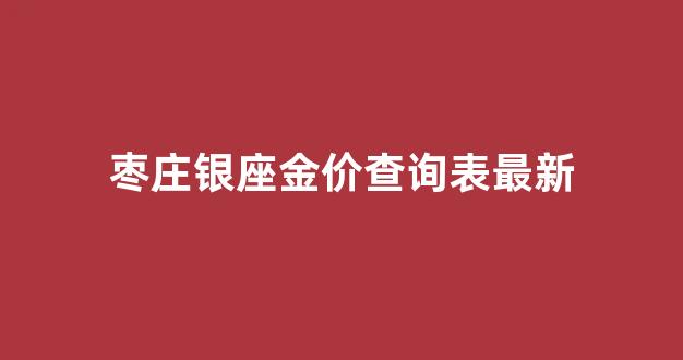 枣庄银座金价查询表最新_山东枣庄银座商城