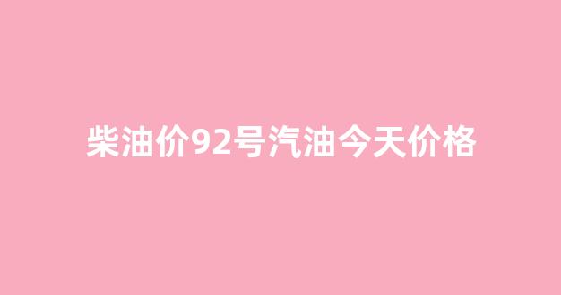 柴油价92号汽油今天价格_柴油价92号汽油 今天