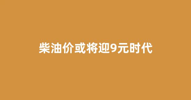 柴油价或将迎9元时代_如今柴油价格