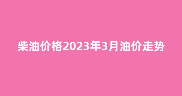 柴油价格2023年3月油价走势_柴油价格2023年3月油价走