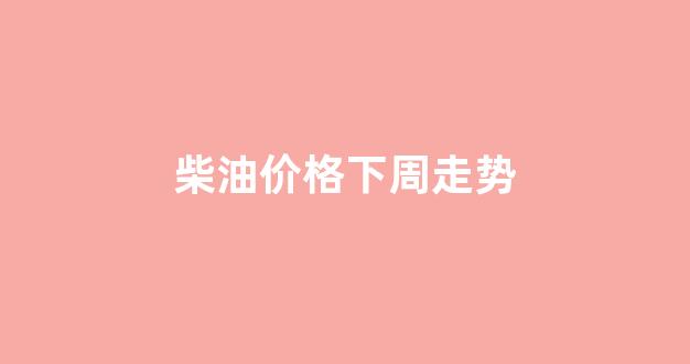柴油价格走势分析预测_柴油价格下周走势