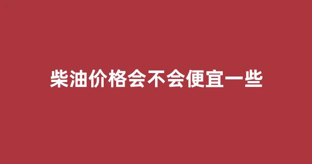 柴油会降价吗最近_柴油价格会不会便宜一些