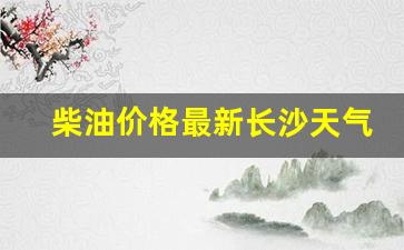 柴油价格最新长沙天气-湖南柴油油价