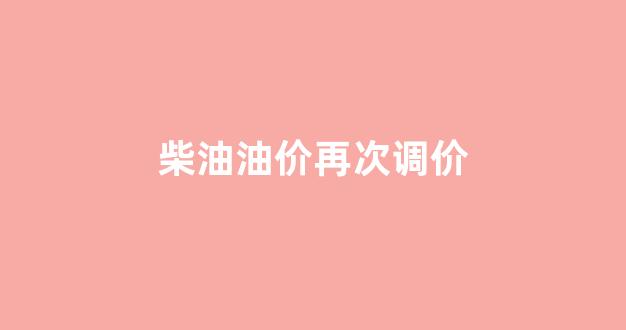 柴油油价再次调价_柴油价2021首次调价