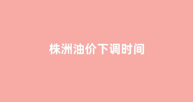 株洲油价下调时间_株洲市今日油价
