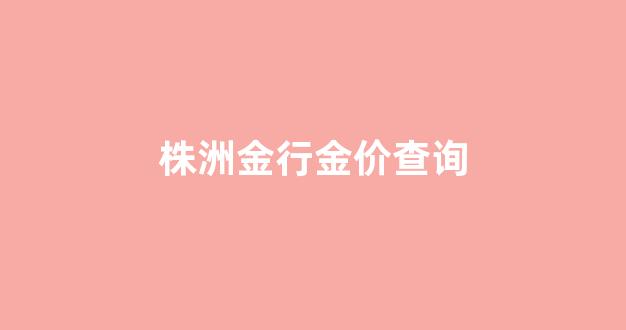 株洲大金行今日黄金回收价格_株洲金行金价查询