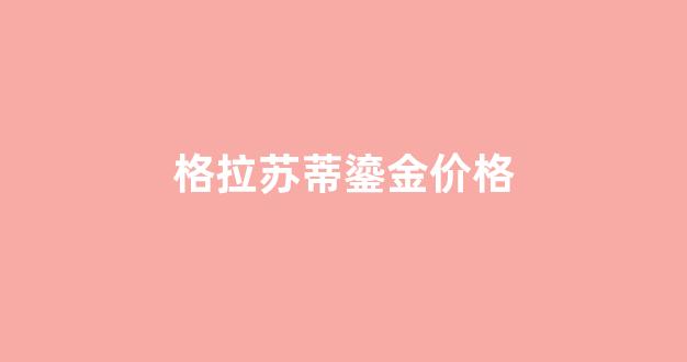 格拉苏蒂鎏金价格_格拉苏蒂鎏金价格是多少