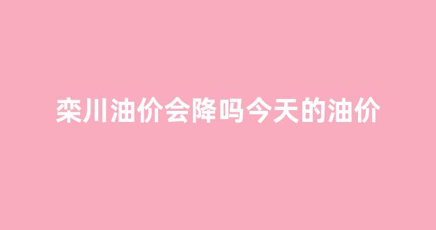 栾川油价会降吗今天的油价_栾川加油