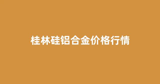 桂林硅铝合金价格行情_硅铝报价